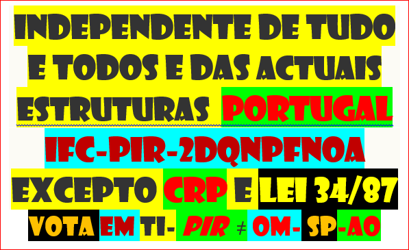 PIR INDEPENDENTE D TUDO TODOS
INDIVÍDUO BASE 
COLIGAÇÃO ACORDO A TRETA DO COSTUME Ñ
SÓ COM CRP + 10 MILHÕES D HERDEIROS D PORTUGAL + 
 LEI  34/87  P DIZIMAR CORRUPÇÃO
https://twitter.com/manhattan_2/status/1717811310556303704
DIRIGENTE POR SORTEIO
DECISÕES P REFERENDO VIA NET PALMA D MÃO
REAVER FINANCIAMENTOS E ALCAVALAS
VOTA HVHRL EM TI 
ADERE
ACABA PRAGA
CONSTRUIR FUTURO DIGNO P VINDOUROS
VOLUNTÁRIOS HIPÓCRITAS ONDE ESTÃO ?
Ñ HÁ 7500 CIDADÃOS HONESTOS
TRISTE SINA NASCER VIVER MORRER CORRUPTO
 TEU PERCURSO FALA POR TI
https://twitter.com/CarlosSilv35097/status/1691687760199918076