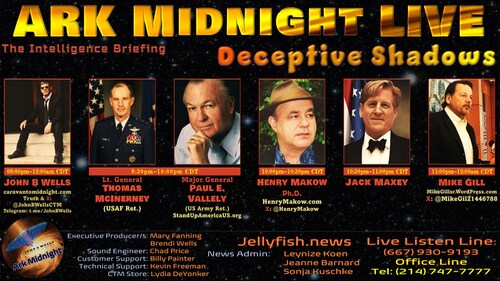 #ArkMidnight Tonight
The Intelligence Briefing / Deceptive Shadows
9pm-12am CDT

Lineup: 
• Lt. Gen. Thomas McInerney (USAF Ret.)
• Maj. Gen. Paul E. Vallely (US Army Ret.)
• Henry Makow Ph.D.
• Jack Maxey
• Mike Gill

Listen Links:
AM/FM Radio
https://arkmidnight.com/stations/
ZuTalk
https://zutalk.com/ (live & archives)
OPSLENS
https://opslens.com/opslenstv/caravan-to-midnight
Speak Free Radio 
https://speakfreeradio.com/
Twitch
https://www.twitch.tv/caravantomidnight
CloutHub
https://tinyurl.com/CHubJBW
DLive
https://dlive.tv/JohnBWells
Gettr
https://gettr.com/user/cdmedia
Rumble
https://rumble.com/c/JohnBWellsLive
YouTube
https://www.youtube.com/c/JohnBWells