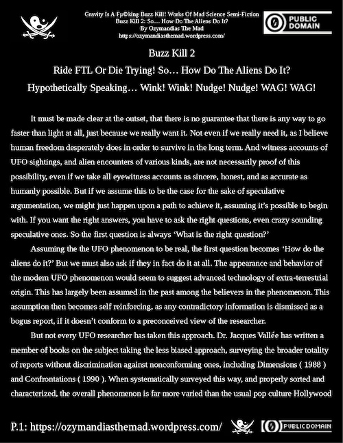 #GravityIsABuzzKill #MadScience #Physics #Science #RideFTLrDieTrying
#UAP #UFO
Buzz Kill 2: So… How Do The Aliens Do It?, P.1-6 of 6
By @OzymandiasDaMad
Free PDFs @ https://ozymandiasthemad.wordpress.com/2022/06/25/gravity-is-a-f%c2%b5king-buzz-kill-works-of-mad-science-semi-fiction-buzz-kill-2-so-how-do-the-aliens-do-it/