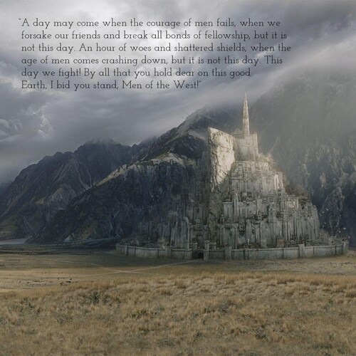 “A day may come when the courage of men fails, when we forsake our friends and break all bonds of fellowship, but it is not this day. An hour of woes and shattered shields, when the age of men comes crashing down, but it is not this day. This day we fight! By all that you hold dear on this good Earth, I bid you stand, Men of the West!”