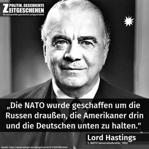 Die NATO wurde geschaffen, um die Russen draußen, die Amerikaner drin und die Deutschen unten zu halten.

Lord Hastings 1 NATO Generalsekretär 1952
Und nun erhält Europa (Eurasien) auf Jahrzehnte hinaus den Todesstoß!
Mission komplett!