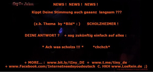 NEWS !  NEWS !  NEWS ! 

 Kippt Deine Stimmung auch gaaanz  langsam ???

 (z.b. Thema  by *Bild* : )      SCHOLZH-EIMER ! 

DEINE ANTWORT ?    + sag zukünftig einfach auf alles : 

 * Ach was scholzs !!! *        *chchch* 

+ MORE... :  www.bit.ly/tIny_DE  +  www.t.me/tiny_de 
+ bit.ly/GETR1 + www.Facebook.com/Internetneedsyoudeutsch  C. HKH www.LosRein.de