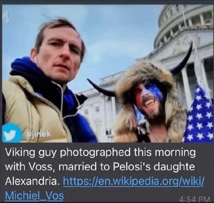 NANCY PELOSI'S SON IN LAW PICTURED AT THE "INSURRECTION" WITH THE QANON SHAMAN. THINK HE WILL BE SUBPOENAED?😂😂😂

CONTACT NANCY PELOSI AND ASK ABOUT HER SON IN LAW, MICHIEL VOS

https://pelosi.house.gov/

Washington, DC Office
1236 Longworth H.O.B.
Washington, DC 20515
phone: (202) 225-4965
hours: M-F 9-5:30pm

San Francisco District Office
90 7th Street
Suite 2-800
San Francisco, CA 94103
phone: (415) 556-4862
hours: M-F 9-5:30pm