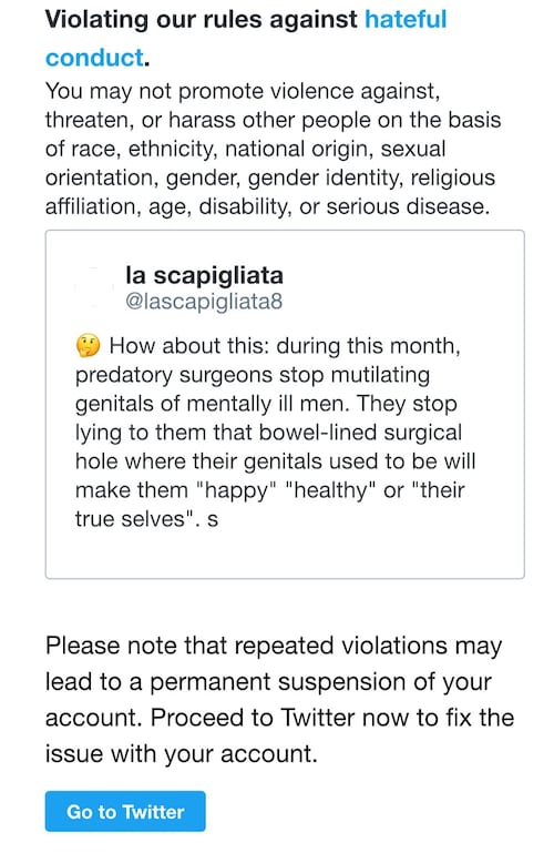 So gender cult gaslighting women to "smell their feces during Pride month in solidarity with transwomen" is fine, and surgeons mutilating healthy genitals of menatlly ill men is "healthcare" but asking the surgeons to stop harming these people is...hateful conduct according to twitter. I fear the aggression of TRAs is ramping up. From a deluge of nonsense stories designed to brainwash society that men are women, to increasing censorsip on social media, the cult is lashing out all over the place.