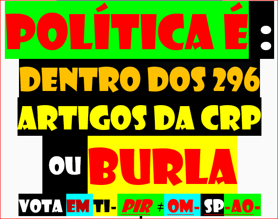 LEMBRAR AOS DIRIGENTES QUE O JOGO POLÍTICO EM PORTUGAL TEM REGRAS 296 E CHAMA-SE CRP
https://dre.pt/dre/legislacao-consolidada/decreto-aprovacao-constituicao/1976-34520775
O MUNDO ESTÁ DE CABEÇA PARA BAIXO
SE HOUVESSE HONRA HONESTIDADE VERDADE RESPEITO E LIBERDADE SERIAM OS DIRIGENTES A LEMBRAR AOS CIDADÃOS ESQUECIDOS TAL E SE EQUIPAS DITAS OPOSIÇÃO EXERCESSEM O DEVER ASSUMIDO NO JURAMENTO ACCIONARIAM LEI 34/87 E AO Ñ FAZÊ-LO ESTÃO A ANUNCIAR 
AOS CIDADÃOS O CONLUIO E A CONIVÊNCIA CORRUPÇÃO
https://twitter.com/CARLOSS87130502/status/1593162101065158656
AFINAL É SIMPLES DESCOBRIR ONDE ESTÁ O GATO
ESTÁ MAL ESCONDIDO DE RABO DE FORA 
ATÉ ESTÚPIDO DESCOBRE
QD FOR O PIR ACABA JOGADAS FORA DAS REGRAS E ACABAM OS BATOTEIROS
SINTO-ME SEMPRE TENTADO A FAZER DESENHO
VAI IMAGEM