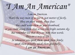 I am an American. 

That’s the way most of us put, just matter of factly.

They are plain words, those four.

You could write them on your thumbnail, 

Or you could sweep them clear across this bright autumn sky.

But remember too that they are more than words.

They are a way of life.

So whenever you speak them, speak them firmly; speak them proudly; speak them gratefully.

I AM AN AMERICAN.

#passiton 
