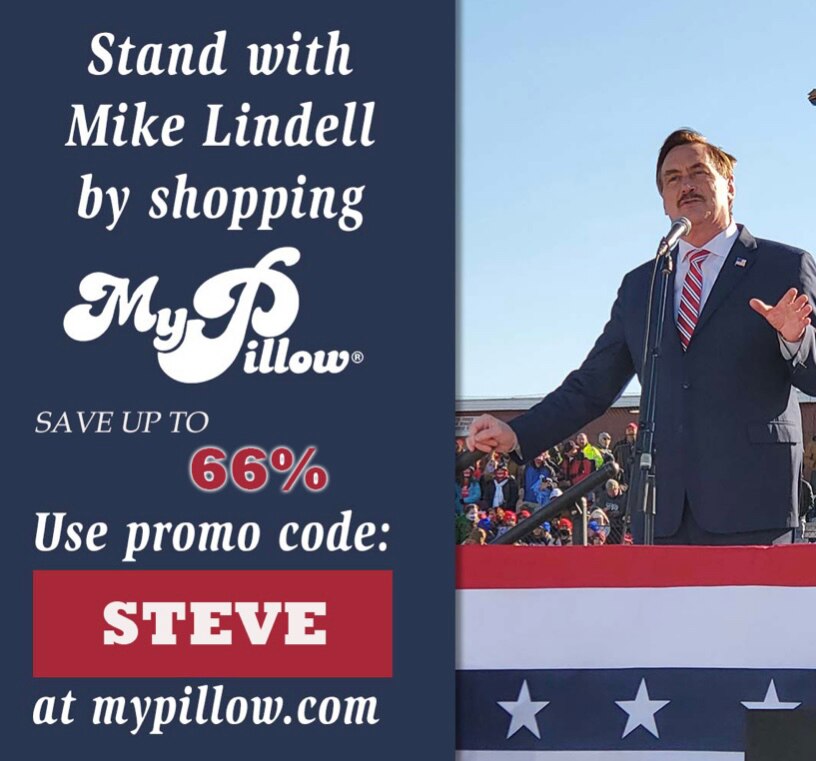 Shop for the highest quality products while supporting a terrific American company.

My family loves the slippers, pillows, and sheets - get some for your home and use promo code STEVE

Online: 
MyPillow.com/steve

Call:
1-800-544-8939 

