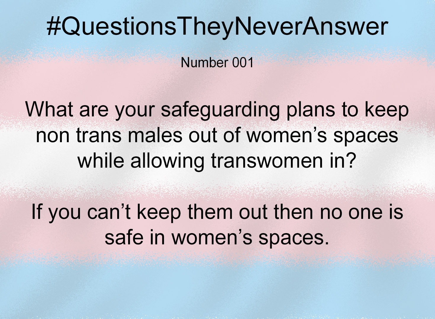 I suppose I should start with the chore of uploading all my #QuestionsTheyNeverAnswer graphics.😁

For anyone who doesn't know me,  I got fed up typing the same questions again and again to TRAs without getting a reply.  So I made images to save typing. I've shared them in various threads on twitter before my ban, but STILL didn't get replies.

These questions often make TRAs run away, because they simply can't answer them.  They have no answers that won't expose their ideology as smoke and mirrors.

Feel free to help yourself to any and use them as you wish.  I have a few more ready to create and will add them to this thread when they are done. 