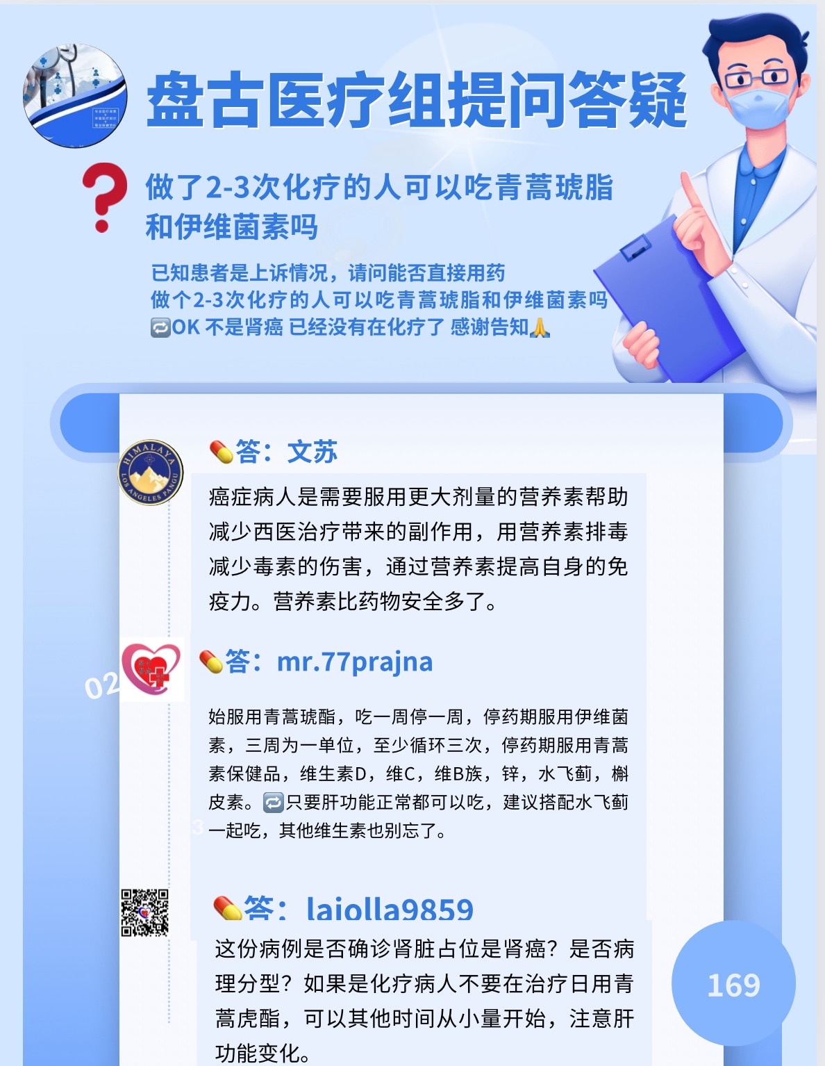 盘古医疗组提问答疑（169）

❓做了2-3次化疗的人可以吃青蒿琥脂和伊维菌素吗？

已知患者是上速情况，请问能否直接用药？做了2-3次化疗的人可以吃青蒿琥脂和伊维菌素吗？
DOK 不是肾癌 ，已经没有在化疗了， 感谢告知人。

💊答：文苏
癌症病人是需要服用更大剂量的营养素帮助减少西医治疗带来的副作用，用营养素排毒，减少毒素的伤害，通过营养素提高自身的免疫力。营养素比药物安全多了。

💊答：mr.77prajna
始服用青蒿琥酯，吃一周停一周，停药期服用伊维菌素，三周为一单位，至少循环三次，停药期服用青蒿素保健品，维生素D，维C，维B族，锌，水飞蓟，槲皮素。回只要肝功能正常都可以吃，建议搭配水飞蓟一起吃，其他维生素也别忘了。

💊答：laiolla9859
这份病例是否确诊肾脏占位是肾癌？是否病理分型？如果是化疗病人不要在治疗日用青蒿虎酯，可以其他时间从小量开始，注意肝功能变化。

#淋巴瘤 #青蒿琥酯 #伊维菌素