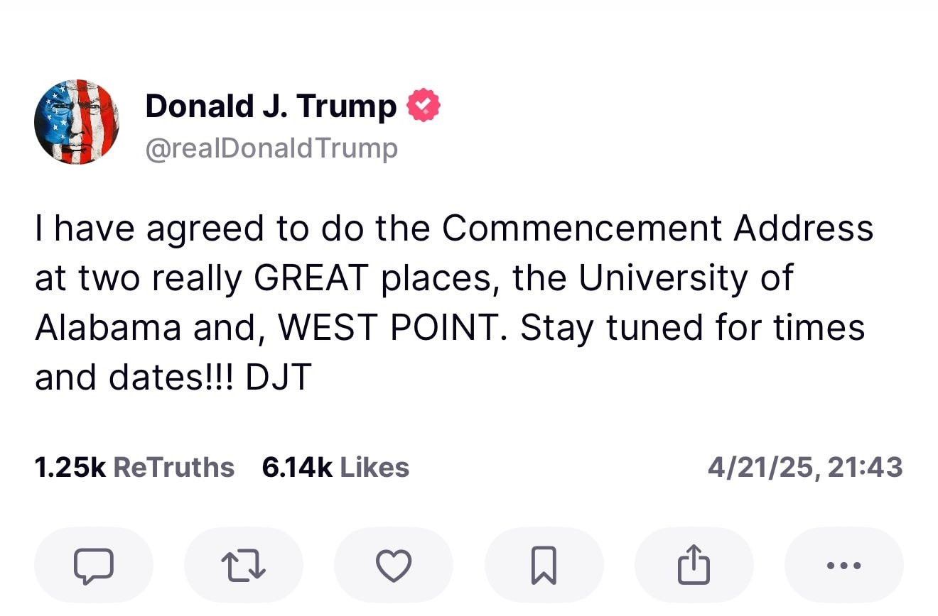In a Truth Social post on Monday night, President Donald Trump announced that he will deliver two commencement addresses. 

On the weekend of May 2nd, Trump will give the commencement address for the University of Alabama. This marks the first time a sitting president will deliver a keynote address at the University of Alabama. 

On May 24th, Trump will give the commencement address at West Point's graduation ceremony. This will mark the second time President Trump addresses West Point. He gave the commencement address in 2020.

"Two really GREAT places. Stay tuned for times and dates!"

Alabama Senator Katie Britt said...

"President Trump will make this milestone weekend in Tuscaloosa even more memorable for graduates and their families.  Alabamians across our great state look forward to welcoming the 47th President to campus as we celebrate the hard work and accomplishments of the Class of 2025." 

#PresidentTrump #DonaldJTrump #DJT #MAGA #MakeAmericaGreatAgain #UniversityOfAlabama #RollTide #WestPoint #ScoozeNews 
