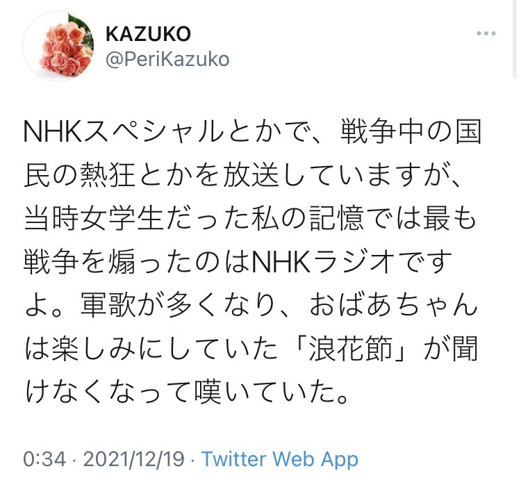 NHKスペシャルとかで、戦争中の国民の熱狂とかを放送していますが、当時女学生だった私の記憶では最も戦争を煽ったのはNHKラジオですよ。軍歌が多くなり、おばあちゃんは楽しみにしていた「浪花節」が聞けなく...