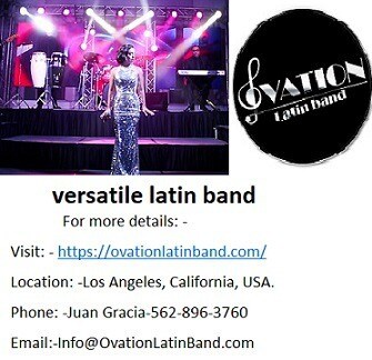 versatile latin band at an affordable rate now in California.
Ovation Latin Band is the best versatile latin band open in California for various Latin and Cuban music event they are known for providing latin band services of various kinds at an affordable rate than any other band available in California. Ovation versatile latin band consist of highly professional entertainer and well known singers of Latin, Cuban and salsa music who are having experience of performing Live Latin music event for corporate events.

For more details: -
Visit: - https://ovationlatinband.com/
Location: -Los Angeles, California, USA.
Phone: -Juan Gracia-562-896-3760
Email:-Info@OvationLatinBand.com