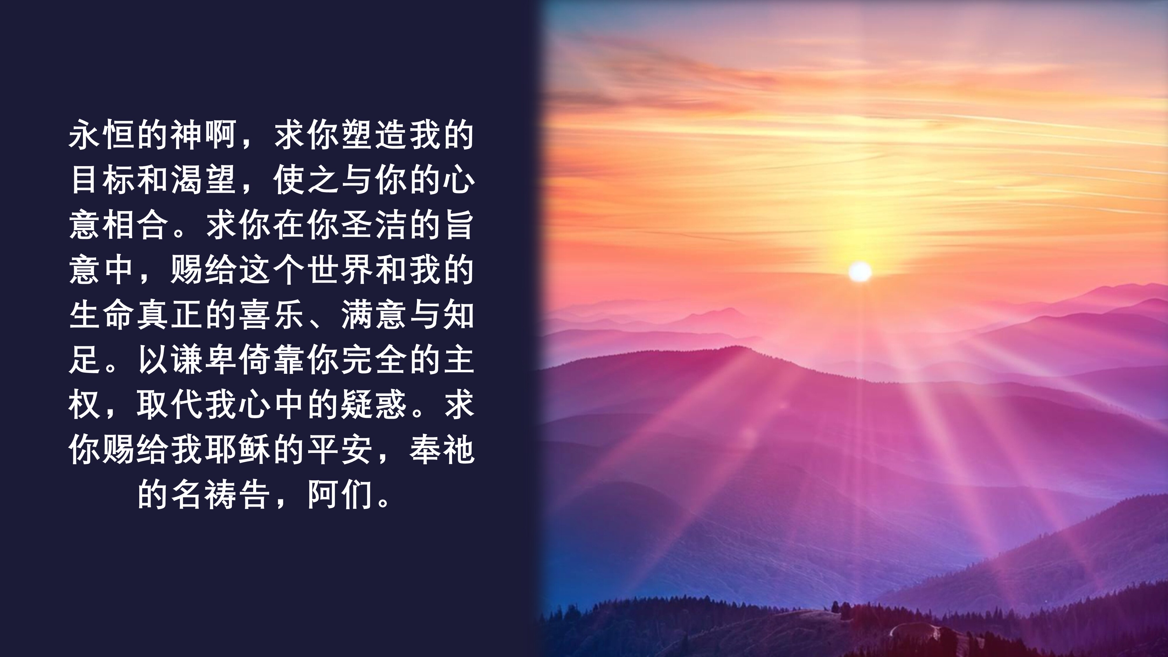 永恒的神啊，求你塑造我的目标和渴望，使之与你的心意相合。求你在你圣洁的旨意中，赐给这个世界和我的生命真正的喜乐、满意与知足。以谦卑倚靠你完全的主权，取代我心中的疑惑。求你赐给我耶稣的平安，奉祂的名祷告...