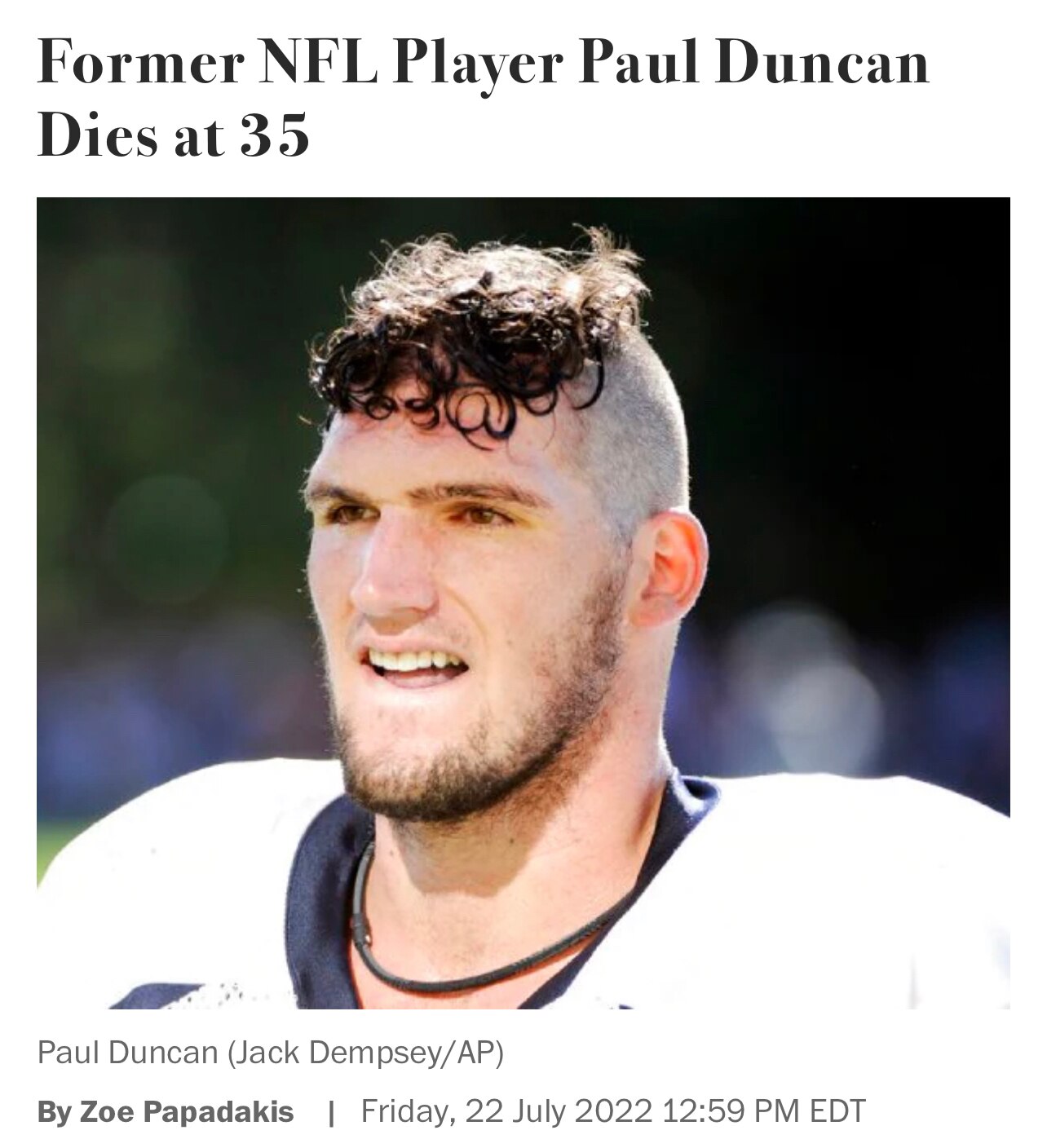 Former NFL player Paul Duncan has died suddenly at age 35

“The former Notre Dame football star, who played with the Denver Broncos as an undrafted free agent, died while he was running in his neighborhood, his wife, Ellen, confirmed in an Instagram post.”

"Yesterday, on July 15th, Paul went into cardiac arrest while on a run in our neighborhood," Ellen wrote last Saturday. "Today he was pronounced brain dead."

https://www.newsmax.com/thewire/paul-duncan-nfl-dead/2022/07/22/id/1079963/