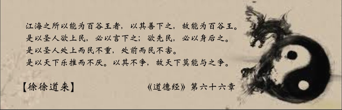 【 徐 徐 道 来 】《 道 德 经 》第六十六章

江海之所以能为百谷王者，以其善下之，故能为百谷王。

是以圣人欲上民，必以言下之；欲先民，必以身后之。

是以圣人处上而民不重，处前而民不害。

...