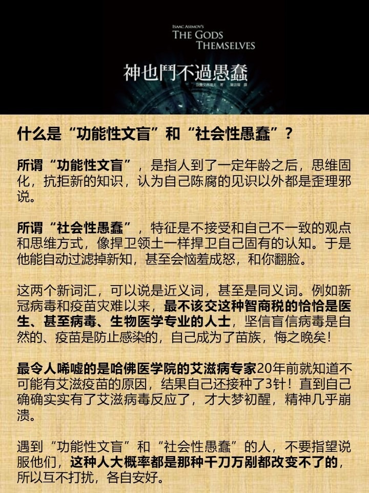 什么是“功能性文盲”和“社会性愚蠢”？

所谓“功能性文盲”，是指人到了一定年龄之后，思维固化，抗拒新的知识，认为自己陈腐的见识以外都是歪理邪说。

所谓“社会性愚蠢”，特征是不接受和自己不一致的观点和思维方式，像捍卫领土一样捍卫自己固有的认知。于是他能自动过滤掉新知，甚至会恼羞成怒，和你翻脸。

这两个新词汇，可以说是近义词，甚至是同义词。例如新冠病毒和疫苗灾难以来，最不该交这种智商税的恰恰是医生、甚至病毒、生物医学专业的人士，坚信盲信病毒是自然的、疫苗是防止感染的，自己成为了苗族，悔之晚矣！

最令人唏嘘的是哈佛医学院的艾滋病专家20年前就知道不可能有艾滋疫苗的原因，结果自己还接种了3针！直到自己确确实实有了艾滋病毒反应了，才大梦初醒，精神几乎崩溃。

遇到“功能性文盲”和“社会性愚蠢”的人，不要指望说服他们，这种人大概率都是那种千刀万剐都改变不了的，所以互不打扰，各自安好。
