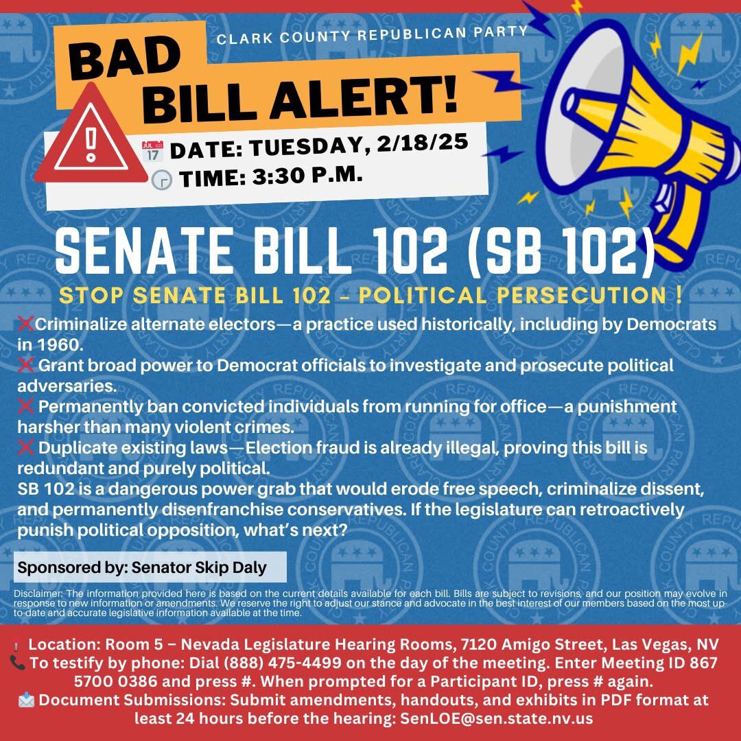 🚨 URGENT STOP SENATE BILL 102🚨
The Clark County Republican Party stands firmly against SB 102, and we urge you to take action now. This dangerous bill is a politically motivated attack designed to silence dissent, weaponize election laws, and permanently ban individuals from public office.
SB 102 would make it a felony to challenge the legitimacy of electors or election documents, granting broad prosecutorial power to the Democrat-controlled Secretary of State and Attorney General. This is a clear attempt to criminalize political opposition and target conservatives who question election integrity.
This bill is not about election security—it’s about intimidating and punishing political opponents while allowing the real election fraud to continue unchecked.
Here’s what SB 102 would do:
❌ Criminalize alternate electors—a practice used historically, including by Democrats in 1960.
❌ Grant broad power to Democrat officials to investigate and prosecute political adversaries.
❌ Permanently ban convicted individuals from running for office—a punishment harsher than many violent crimes.
❌ Duplicate existing laws—Election fraud is already illegal, proving this bill is redundant and purely political.
SB 102 is a dangerous power grab that would erode free speech, criminalize dissent, and permanently disenfranchise conservatives. If the legislature can retroactively punish political opposition, what’s next?
We Must Take a Stand! Here’s What You Can Do:
đź“… Date: Tuesday, February 18, 2025
🕞 Time: 3:30 p.m.
📍 Location: Room 5, Nevada Legislature Hearing Rooms, Las Vegas, NV
📞 Call to testify: (888) 475-4499 | Meeting ID: 867 5700 0386 and press #. When prompted for a Participant ID, press # again.
đź“© Document Submissions: Submit amendments, handouts, and exhibits in PDF format at least 24 hours before the hearing: SenLOE@sen.state.nv.us
SB 102 is an attack on election integrity, political free speech, and conservative voices. We cannot let this happen. Stand up, speak out, and protect democracy in Nevada!