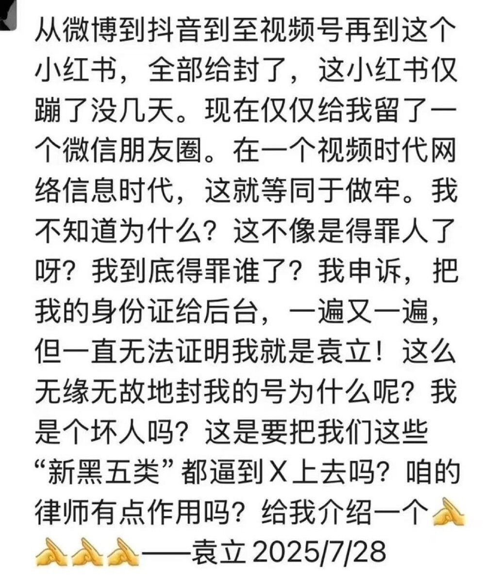 从微博到抖音到至视频号再到这个小红书，全部给封了，这小红书仅蹦了没几天。现在仅仅给我留了一个微信朋友圈。在一个视频时代网络信息时代，这就等同于做牢。我不知道为什么？这不像是得罪人了呀？我到底得罪谁了？...