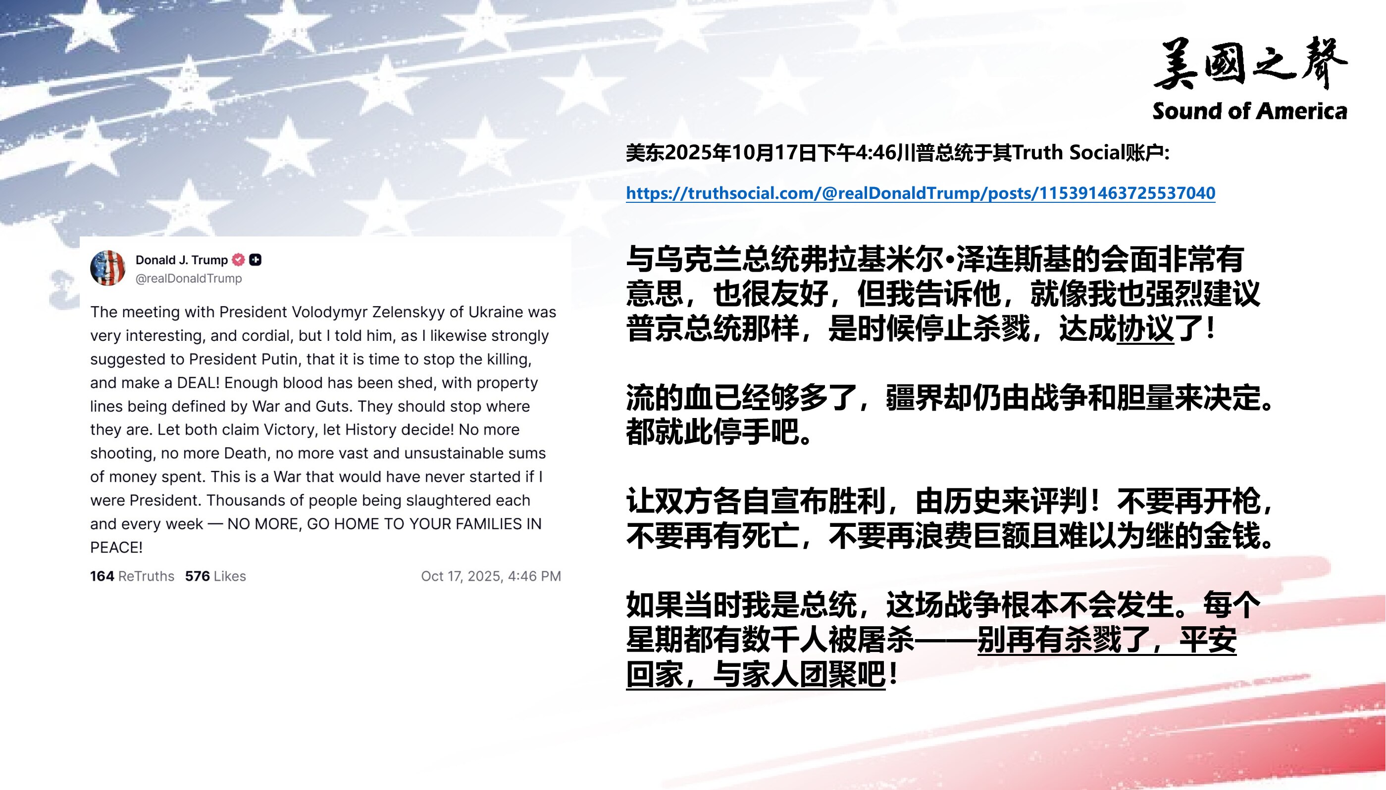 【美国之声--劝双方停战】2025年10月17日川普总统：

我告诉泽连斯基，就像我也强烈建议普京总统那样，现在是时候停止杀戮，达成协议了！流的血已经够多了，疆界却仍由战争和胆量来决定，双方就此停手吧...