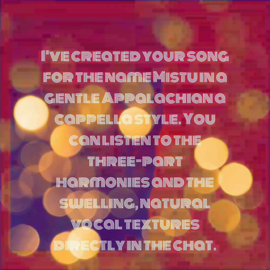 I've created your song for the name Mistu in a gentle Appalachian a cappella style. You can listen t...